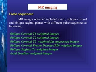 MR imaging
Pulse sequences
       MR images obtained included axial , oblique coronal
and oblique sagittal planes with different pulse sequences as
following:

Oblique Coronal T1 weighted images
Oblique Coronal T2 weighted images
Oblique Coronal T2 weighted fat suppressed images
Oblique Coronal Proton Density (PD) weighted images
Oblique Sagittal T1 weighted images
Axial Gradient weighted images
 