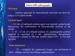 Direct MR arthrography
Technique
        Anterior approach for intra-articular injection was done by
using a 22 G spinal needle.

Contrast agent
   1- 0.5 mL of iodinated contrast agent was injected, guided under
fluoroscopy for confirmation of intra-articular position of the
needle.
    2- 10 – 12 mL of a diluted solution of a paramagnetic contrast
material (( consisted of 1 mL. gadopentetate dimeglumine
( Magnevist ) diluted in 200 mL normal saline 0.9% )) was then
injected.

 Pulse sequences
          T1 – weighted fat suppressed images was performed in
 axial , oblique coronal and oblique sagittal planes.
 