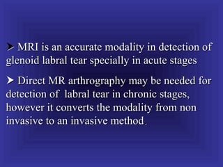  MRI is an accurate modality in detection of
glenoid labral tear specially in acute stages
 Direct MR arthrography may be needed for
detection of labral tear in chronic stages,
however it converts the modality from non
invasive to an invasive method.
 