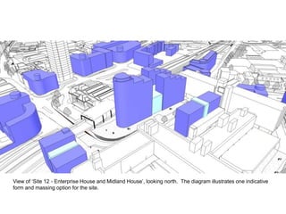 View of ‘Site 12 - Enterprise House and Midland House’, looking north. The diagram illustrates one indicative
form and massing option for the site.
 