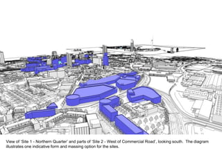 View of ‘Site 1 - Northern Quarter’ and parts of ‘Site 2 - West of Commercial Road’, looking south. The diagram
illustrates one indicative form and massing option for the sites.
 