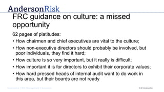 Governance | Risk Management | Assurance © 2016 AndersonRisk
FRC guidance on culture: a missed
opportunity
62 pages of platitudes:
• How chairmen and chief executives are vital to the culture;
• How non-executive directors should probably be involved, but
poor individuals, they find it hard;
• How culture is so very important, but it really is difficult;
• How important it is for directors to exhibit their corporate values;
• How hard pressed heads of internal audit want to do work in
this area, but their boards are not ready
 