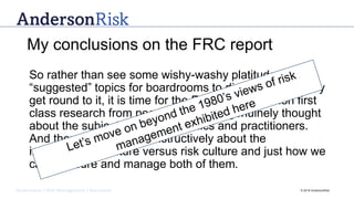 Governance | Risk Management | Assurance © 2016 AndersonRisk
My conclusions on the FRC report
So rather than see some wishy-washy platitudes with
“suggested” topics for boardrooms to discuss, when they
get round to it, it is time for the FRC to commission first
class research from people who have genuinely thought
about the subject – both academics and practitioners.
And then we can talk constructively about the
importance of culture versus risk culture and just how we
can measure and manage both of them.
 