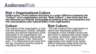 Governance | Risk Management | Assurance © 2016 AndersonRisk
Risk v Organisational Culture
Unlike some, I firmly believe that there is a major difference between the
“Culture” of an organisation and the “Risk Culture”. I also think that the
two elements are entirely measurable by looking at the conversations and
risk conversations (the cultural DNA) in the organisation
Culture:
The culture of the organisation is built
from the behaviours, beliefs, attitudes,
activities and ethical responses of the
individuals in the organisation and
determines how those individuals will
respond to issues in the “here-and-
now”. It is influenced by the tone from
the top, incentives and the social &
regulatory environment.
Risk Culture:
“The risk culture of the organisation is
about how individuals tackle the
complexity of the multiple futures that
face them in dealing with issues today.
It is about “tomorrow” rather than the
“here-and-now”. It is what gives an
organisation the resilience to tackle
difficult decisions today while having
an eye on the impact tomorrow.”
 