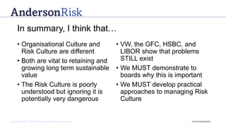 Governance | Risk Management | Assurance © 2016 AndersonRisk
In summary, I think that…
• Organisational Culture and
Risk Culture are different
• Both are vital to retaining and
growing long term sustainable
value
• The Risk Culture is poorly
understood but ignoring it is
potentially very dangerous
• VW, the GFC, HSBC, and
LIBOR show that problems
STILL exist
• We MUST demonstrate to
boards why this is important
• We MUST develop practical
approaches to managing Risk
Culture
 