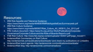Governance | Risk Management | Assurance © 2016 AndersonRisk
© Richard Anderson Photography | www.raphoto.me
Resources:
1. IRM Risk Appetite and Tolerance Guidance:
https://www.theirm.org/media/464806/IRMRiskAppetiteExecSummaryweb.pdf
2. IRM Risk Culture Guidance:
https://www.theirm.org/media/885907/Risk_Culture_A5_WEB15_Oct_2012.pdf
3. FRC Culture document: https://www.frc.org.uk/Our-Work/Publications/Corporate-
Governance/Corporate-Culture-and-the-Role-of-Boards-Report-o.pdf
4. FSB Risk Culture: http://www.fsb.org/wp-content/uploads/140407.pdf?page_moved=1
5. AndersonRisk Commentary on Risk Culture:
http://andersonrisk.com/publications/downloads/ (and check my publications on LinkedIn)
6. AndersonRisk board agenda: http://andersonrisk.com/publications/downloads/
7. AndersonRisk blog: http://andersonrisk.com/conversations/
 