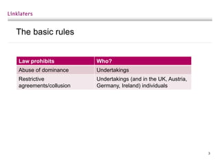 3
The basic rules
Law prohibits Who?
Abuse of dominance Undertakings
Restrictive
agreements/collusion
Undertakings (and in the UK, Austria,
Germany, Ireland) individuals
 