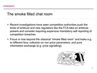 4
The smoke filled chat room
> Recent investigations have seen competition authorities push the
limits of antitrust and new regulators like the FCA take on antitrust
powers and consider requiring expansive mandatory self reporting of
competition breaches
> Focus is now beyond the classical “smoke filled room” and looks e.g.
to different fora; collusion on non price parameters; and pure
information exchange (e.g. price signalling),
 