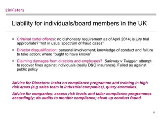 8
Liability for individuals/board members in the UK
> Criminal cartel offence: no dishonesty requirement as of April 2014; is jury trial
appropriate? “not in usual spectrum of fraud cases”
> Director disqualification: personal involvement; knowledge of conduct and failure
to take action; where “ought to have known”
> Claiming damages from directors and employees? Safeway v Twigger: attempt
to recover fines against individuals (really D&O insurance). Failed as against
public policy
Advice for Directors: Insist on compliance programme and training in high
risk areas (e.g sales team in industrial companies), query anomalies.
Advice for companies: assess risk levels and tailor compliance programmes
accordingly; do audits to monitor compliance; clean up conduct found.
 