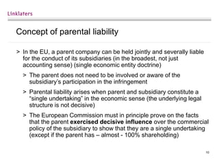 10
Concept of parental liability
> In the EU, a parent company can be held jointly and severally liable
for the conduct of its subsidiaries (in the broadest, not just
accounting sense) (single economic entity doctrine)
> The parent does not need to be involved or aware of the
subsidiary’s participation in the infringement
> Parental liability arises when parent and subsidiary constitute a
“single undertaking” in the economic sense (the underlying legal
structure is not decisive)
> The European Commission must in principle prove on the facts
that the parent exercised decisive influence over the commercial
policy of the subsidiary to show that they are a single undertaking
(except if the parent has – almost - 100% shareholding)
 