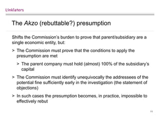 11
The Akzo (rebuttable?) presumption
Shifts the Commission’s burden to prove that parent/subsidiary are a
single economic entity, but:
> The Commission must prove that the conditions to apply the
presumption are met
> The parent company must hold (almost) 100% of the subsidiary’s
capital
> The Commission must identify unequivocally the addressees of the
potential fine sufficiently early in the investigation (the statement of
objections)
> In such cases the presumption becomes, in practice, impossible to
effectively rebut
 