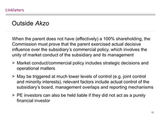 12
Outside Akzo
When the parent does not have (effectively) a 100% shareholding, the
Commission must prove that the parent exercised actual decisive
influence over the subsidiary’s commercial policy, which involves the
unity of market conduct of the subsidiary and its management
> Market conduct/commercial policy includes strategic decisions and
operational matters
> May be triggered at much lower levels of control (e.g. joint control
and minority interests), relevant factors include actual control of the
subsidiary’s board, management overlaps and reporting mechanisms
> PE investors can also be held liable if they did not act as a purely
financial investor
 