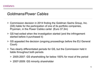 13
Goldmans/Power Cables
> Commission decision in 2014 finding the Goldman Sachs Group, Inc.
(GS) liable for the participation of one of its portfolio companies,
Prysmian, in the Power Cables cartel (Euro 37.3m)
> GS had exited when the investigation started (and the infringement
started before it purchased it)
> GS appealed the decision (ongoing proceedings before the EU General
Court)
> Two clearly differentiated periods for GS, but the Commission held it
liable throughout both periods
> 2005-2007: GS shareholding far below 100% for most of the period
> 2007-2009: GS minority shareholder
 