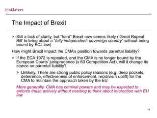14
The Impact of Brexit
> Still a lack of clarity, but “hard” Brexit now seems likely (‘Great Repeal
Bill’ to bring about a “fully independent, sovereign country” without being
bound by ECJ law)
How might Brexit impact the CMA’s position towards parental liability?
> If the ECA 1972 is repealed, and the CMA is no longer bound by the
European Courts’ jurisprudence (s 60 Competition Act), will it change its
stance on parental liability?
> Unlikely. There are strong public policy reasons (e.g. deep pockets,
deterrence, effectiveness of enforcement, recidivism uplift) for the
CMA to maintain the approach taken by the EU
More generally, CMA has criminal powers and may be expected to
enforce these actively without needing to think about interaction with EU
law
 