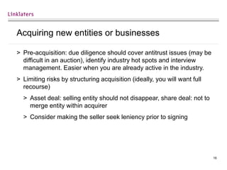 16
Acquiring new entities or businesses
> Pre-acquisition: due diligence should cover antitrust issues (may be
difficult in an auction), identify industry hot spots and interview
management. Easier when you are already active in the industry.
> Limiting risks by structuring acquisition (ideally, you will want full
recourse)
> Asset deal: selling entity should not disappear, share deal: not to
merge entity within acquirer
> Consider making the seller seek leniency prior to signing
 