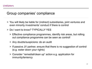 17
Group companies’ compliance
> You will likely be liable for (indirect) subsidiaries, joint ventures and
even minority investments’ conduct if there is control
> Do I want to know? TYPICALLY YES
> Effective compliance programmes, identify risk areas, but rolling
out compliance programme can be seen as control!
> Any doubts/suspicions: do an audit
> If passive JV partner, ensure that there is no suggestion of control
(e.g. water down your rights)
> Consider “remedial/clean up” action e.g. application for
immunity/leniency
 