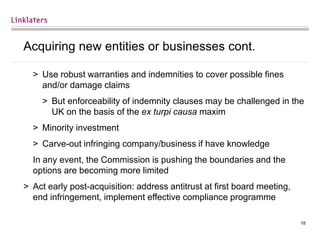 18
Acquiring new entities or businesses cont.
> Use robust warranties and indemnities to cover possible fines
and/or damage claims
> But enforceability of indemnity clauses may be challenged in the
UK on the basis of the ex turpi causa maxim
> Minority investment
> Carve-out infringing company/business if have knowledge
In any event, the Commission is pushing the boundaries and the
options are becoming more limited
> Act early post-acquisition: address antitrust at first board meeting,
end infringement, implement effective compliance programme
 
