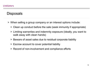 19
Disposals
> When selling a group company or an interest options include:
> Clean up conduct before the sale (seek immunity if appropriate)
> Limiting warranties and indemnity exposure (ideally, you want to
walk away with clean hands)
> Beware of asset sales due to residual corporate liability
> Escrow account to cover potential liability
> Record of non-involvement and compliance efforts
 
