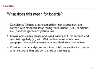 21
What does this mean for boards?
> Compliance fatigue: stream competition risk assessment and
controls with other risk areas facing the business (ABC, sanctions,
etc.) but don’t ignore competition law.
> Ensure compliance programmes and training is fit for purpose and
revisited regularly (e.g with M&A, with expansion into new
geographic areas; when new teams are hired from competitors)
> Consider contractual protections in acquisitions and limit exposure
when disposing of group companies or businesses
 