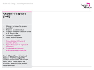 Health and Safety – Subsidiary Governance
Chandler v Cape plc
[2012]
• Claimant employed by a cape
subsidiary
• Exposed to asbestos dust
• Cape plc accepted subsidiary failed
in its duty of care
• Subsidiary dissolved
• Claim against Cape plc
• Group Medical Advisor and
scientific officer
• Board discussion on aspects of
production
• Cape knew its subsidiary
arrangements were defective
Court of Appeal found for claimant
because of its knowledge of the
condition and asbestos risk meant it
had a duty of care to advise the
subsidiary what to do or to ensure
steps were taken
 