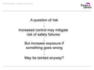 Health and Safety – Subsidiary Governance
A question of risk
Increased control may mitigate
risk of safety failures
But increase exposure if
something goes wrong
May be tainted anyway?
 