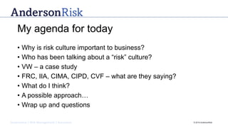 Governance | Risk Management | Assurance © 2016 AndersonRisk
My agenda for today
• Why is risk culture important to business?
• Who has been talking about a “risk” culture?
• VW – a case study
• FRC, IIA, CIMA, CIPD, CVF – what are they saying?
• What do I think?
• A possible approach…
• Wrap up and questions
 
