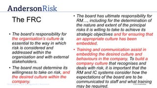 Governance | Risk Management | Assurance © 2016 AndersonRisk
• The board’s responsibility for
the organisation’s culture is
essential to the way in which
risk is considered and
addressed within the
organisation and with external
stakeholders.
• The board must determine its
willingness to take on risk, and
the desired culture within the
company.
• The board has ultimate responsibility for
RM…, including for the determination of
the nature and extent of the principal
risks it is willing to take to achieve its
strategic objectives and for ensuring that
an appropriate culture has been
embedded.
• Training and communication assist in
embedding the desired culture and
behaviours in the company. To build a
company culture that recognises and
deals with risk, it is important that the
RM and IC systems consider how the
expectations of the board are to be
communicated to staff and what training
may be required.
The FRC
 