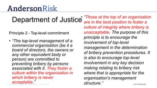Governance | Risk Management | Assurance © 2016 AndersonRisk
• “The top-level management of a
commercial organisation (be it a
board of directors, the owners or
any other equivalent body or
person) are committed to
preventing bribery by persons
associated with it. They foster a
culture within the organisation in
which bribery is never
acceptable.”
• “Those at the top of an organisation
are in the best position to foster a
culture of integrity where bribery is
unacceptable. The purpose of this
principle is to encourage the
involvement of top-level
management in the determination
of bribery prevention procedures. It
is also to encourage top-level
involvement in any key decision
making relating to bribery risk
where that is appropriate for the
organisation’s management
structure.”
Department of Justice
Principle 2 - Top-level commitment
 