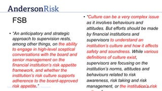 Governance | Risk Management | Assurance © 2016 AndersonRisk
• “An anticipatory and strategic
approach to supervision rests,
among other things, on the ability
to engage in high-level sceptical
conversations with the board and
senior management on the
financial institution’s risk appetite
framework, and whether the
institution’s risk culture supports
adherence to the board-approved
risk appetite.”
• “Culture can be a very complex issue
as it involves behaviours and
attitudes. But efforts should be made
by financial institutions and
supervisors to understand an
institution’s culture and how it affects
safety and soundness. While various
definitions of culture exist,
supervisors are focusing on the
institution’s norms, attitudes and
behaviours related to risk
awareness, risk taking and risk
management, or the institution’s risk
FSB
 