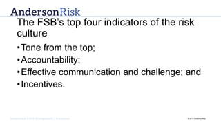 Governance | Risk Management | Assurance © 2016 AndersonRisk
The FSB’s top four indicators of the risk
culture
•Tone from the top;
•Accountability;
•Effective communication and challenge; and
•Incentives.
 