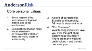 Governance | Risk Management | Assurance © 2016 AndersonRisk
Core personal values
1. Social responsibility:
Innovative employment
models and social
involvement.
2. Sustainability: Human rights,
labour standards,
environmental protection:
there are many facets to
sustainability.
3. A spirit of partnership:
Equality and humanity:
fairness is important to us.
4. "Pro Ehrenamt"
volunteering initiative: Have
you ever thought about
becoming a volunteer?
There are many ways to
get involved - and there's
one near you.
 