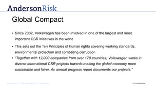 Governance | Risk Management | Assurance © 2016 AndersonRisk
Global Compact
• Since 2002, Volkswagen has been involved in one of the largest and most
important CSR initiatives in the world
• This sets out the Ten Principles of human rights covering working standards,
environmental protection and combating corruption
• “Together with 12,000 companies from over 170 countries, Volkswagen works in
diverse international CSR projects towards making the global economy more
sustainable and fairer. An annual progress report documents our projects.”
 