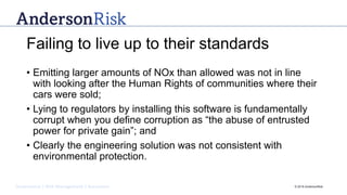 Governance | Risk Management | Assurance © 2016 AndersonRisk
Failing to live up to their standards
• Emitting larger amounts of NOx than allowed was not in line
with looking after the Human Rights of communities where their
cars were sold;
• Lying to regulators by installing this software is fundamentally
corrupt when you define corruption as “the abuse of entrusted
power for private gain”; and
• Clearly the engineering solution was not consistent with
environmental protection.
 