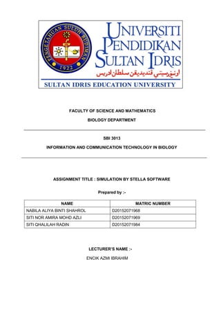 FACULTY OF SCIENCE AND MATHEMATICS
BIOLOGY DEPARTMENT
SBI 3013
INFORMATION AND COMMUNICATION TECHNOLOGY IN BIOLOGY
ASSIGNMENT TITLE : SIMULATION BY STELLA SOFTWARE
Prepared by :-
LECTURER’S NAME :-
ENCIK AZMI IBRAHIM
NAME MATRIC NUMBER
NABILA ALIYA BINTI SHAHROL D20152071968
SITI NOR AMIRA MOHD AZLI D20152071969
SITI QHALILAH RADIN D20152071984
 