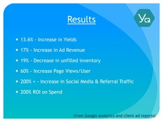 Results
 13.6% - Increase in Yields
 17% - Increase in Ad Revenue
 19% - Decrease in unfilled inventory
 60% - Increase Page Views/User
 200% + - Increase in Social Media & Referral Traffic
 200% ROI on Spend
(from Google analytics and client ad reports)
 