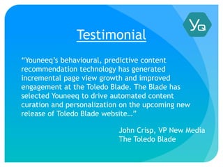 Testimonial
“Youneeq’s behavioural, predictive content
recommendation technology has generated
incremental page view growth and improved
engagement at the Toledo Blade. The Blade has
selected Youneeq to drive automated content
curation and personalization on the upcoming new
release of Toledo Blade website…”
John Crisp, VP New Media
The Toledo Blade
 