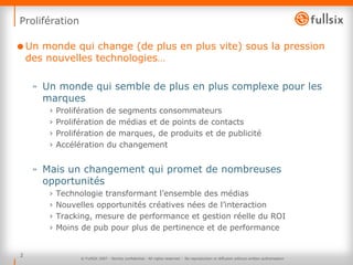 Prolifération Un monde qui change (de plus en plus vite) sous la pression des nouvelles technologies… Un monde qui semble de plus en plus complexe pour les marques Prolifération de segments consommateurs Prolifération de médias et de points de contacts Prolifération de marques, de produits et de publicité Accélération du changement Mais un changement qui promet de nombreuses opportunités Technologie transformant l’ensemble des médias Nouvelles opportunités créatives nées de l’interaction Tracking, mesure de performance et gestion réelle du ROI Moins de pub pour plus de pertinence et de performance © FullSIX 2007 - Strictly confidential - All rights reserved -  No reproduction or diffusion without written authorisation 