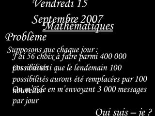 Vendredi 15 Septembre   2007 Mathématiques   Supposons que chaque jour : Problème   On m’aide en m’envoyant 3 000 messages par jour J’ai 56 choix à faire parmi 400 000  possibilités On m’averti que le lendemain 100 possibilités auront été remplacées par 100 nouvelles  Qui suis – je ? 
