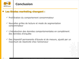 Conclusion Les études marketing changent : Prolifération du comportement consommateur Nouvelles grilles de lecture et mode de segmentation consommateur L’introduction des données comportementales en complément des données d’enquête Des dispositif permanents d’écoute et de mesure, ajusté par un maximum de réactivité chez l’annonceur  