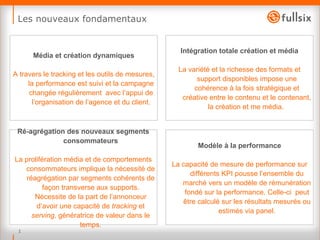 Les nouveaux fondamentaux Intégration totale création et média La variété et la richesse des formats et support disponibles impose une cohérence à la fois stratégique et créative entre le contenu et le contenant, la création et me média.  Média et création dynamiques A travers le tracking et les outils de mesures, la performance est suivi et la campagne changée régulièrement  avec l’appui de l’organisation de l’agence et du client. Ré-agrégation des nouveaux segments consommateurs La prolifération média et de comportements consommateurs implique la nécessité de réagrégation par segments cohérents de façon transverse aux supports. Nécessite de la part de l’annonceur d’avoir une capacité de  tracking  et  serving , génératrice de valeur dans le temps. Modèle à la performance La capacité de mesure de performance sur différents KPI pousse l’ensemble du marché vers un modèle de rémunération fondé sur la performance. Celle-ci  peut être calculé sur les résultats mesurés ou estimés via panel. 