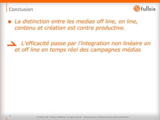 Conclusion La distinction entre les medias off line, on line, contenu et création est contre productive.  L’efficacité passe par l’integration non linéaire on et off line en temps réel des campagnes médias  © FullSIX 2007 - Strictly confidential - All rights reserved -  No reproduction or diffusion without written authorisation 