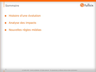 Sommaire Histoire d’une évolution Analyse des impacts Nouvelles règles médias © FullSIX 2007 - Strictly confidential - All rights reserved -  No reproduction or diffusion without written authorisation 