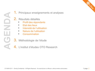 1.        Principaux enseignements et analyses
AGENDA
                 2.        Résultats détaillés
                                  Profil des répondants
                                  Etat des lieux
                                  Intensité de l’utilisation
                                  Nature de l’utilisation
                                  Consommation

                 3.        Méthodologie de l’étude

                 4.        L’institut d’études OTO Research




© FullSIX 2011 – Strictly Confidential – All Rights Reserved – No reproduction or diffusion without written authorisation   // page 2
 