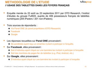 METHODOLOGIE DE L’ETUDE
    // USAGE DES TABLETTES DANS LES FOYERS FRANÇAIS


    Enquête menée du 23 août au 23 septembre 2011 par OTO Research, l’institut
     d’études du groupe FullSIX, auprès de 406 possesseurs français de tablettes
     numériques (205 iPaders / 201 non-iPaders).

    Trois sources de répondants :
        Via Panel ONE (le panel propriétaire d’OTO Research)
        Facebook
        Google


    Les réponses recueillies sur Panel ONE provenaient :
        De panélistes ayant reçu un email les invitant à participer à l’enquête.
    Sur Facebook, elles provenaient :
        Soit d’individus ayant cliqué sur une bannière les invitant à participer à l’enquête
        Soit des membres de pages-fan de tablettes (e.g. iPad, Android, etc.)
    Sur Google, elles provenaient :
        D’individus ayant cliqué sur une bannière les invitant à participer à l’enquête


© FullSIX 2011 – Strictly Confidential – All Rights Reserved – No reproduction or diffusion without written authorisation   43
 