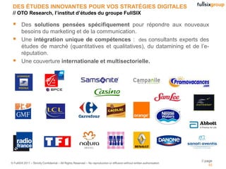 DES ÉTUDES INNOVANTES POUR VOS STRATÉGIES DIGITALES
 // OTO Research, l’institut d’études du groupe FullSIX

       Des solutions pensées spécifiquement pour répondre aux nouveaux
        besoins du marketing et de la communication.
       Une intégration unique de compétences : des consultants experts des
        études de marché (quantitatives et qualitatives), du datamining et de l’e-
        réputation.
       Une couverture internationale et multisectorielle.




                                                                                                                            // page
© FullSIX 2011 – Strictly Confidential – All Rights Reserved – No reproduction or diffusion without written authorisation
                                                                                                                                 45
 
