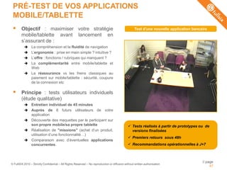 PRÉ-TEST DE VOS APPLICATIONS
 MOBILE/TABLETTE
       Objectif : maximiser votre stratégie                                                        Test d'une nouvelle application bancaire
        mobile/tablette avant lancement en
        s’assurant de :
               La compréhension et la fluidité de navigation
               L’ergonomie : prise en main simple ? intuitive ?
               L’offre : fonctions / rubriques qui manquent ?
               La complémentarité entre mobile/tablette et
                Web
               La réassurance vs les freins classiques au
                paiement sur mobile/tablette : sécurité, coupure
                de la connexion etc

       Principe : tests utilisateurs individuels
        (étude qualitative)
               Entretien individuel de 45 minutes
               Auprès de 8 futurs utilisateurs de votre
                application
               Découverte des maquettes par le participant sur
                son propre mobile/sa propre tablette                                            Tests réalisés à partir de prototypes ou de
               Réalisation de "missions" (achat d’un produit,                                   versions finalisées
                utilisation d’une fonctionnalité…)
                                                                                                Premiers retours sous 48h
               Comparaison avec d’éventuelles applications
                concurrentes.                                                                   Recommandations opérationnelles à J+7



                                                                                                                                         // page
© FullSIX 2010 – Strictly Confidential – All Rights Reserved – No reproduction or diffusion without written authorisation
                                                                                                                                              47
 