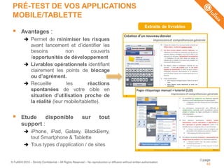 PRÉ-TEST DE VOS APPLICATIONS
 MOBILE/TABLETTE
                                                                                                              Extraits de livrables
       Avantages :
           Permet de minimiser les risques
            avant lancement et d’identifier les
            besoins          non         couverts
            /opportunités de développement
           Livrables opérationnels identifiant
            clairement les points de blocage
            ou d’agrément.
           Recueille         les      réactions
            spontanées de votre cible en
            situation d’utilisation proche de
            la réalité (leur mobile/tablette).


       Etude     disponible                              sur           tout
        support :
           iPhone, iPad, Galaxy, BlackBerry,
            tout Smartphone & Tablette
           Tous types d’application / de sites


                                                                                                                                      // page
© FullSIX 2010 – Strictly Confidential – All Rights Reserved – No reproduction or diffusion without written authorisation
                                                                                                                                           48
 