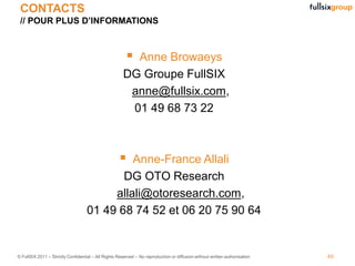 CONTACTS
 // POUR PLUS D’INFORMATIONS



                                                        Anne Browaeys
                                                       DG Groupe FullSIX
                                                        anne@fullsix.com,
                                                        01 49 68 73 22



                                                     
                                             Anne-France Allali
                                           DG OTO Research
                                         allali@otoresearch.com,
                                    01 49 68 74 52 et 06 20 75 90 64


© FullSIX 2011 – Strictly Confidential – All Rights Reserved – No reproduction or diffusion without written authorisation   49
 