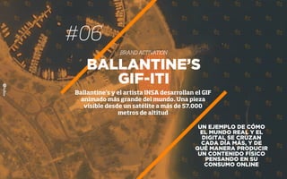 #06
BRAND ACTIVATION
UN EJEMPLO DE CÓMO
EL MUNDO REAL Y EL
DIGITAL SE CRUZAN
CADA DÍA MÁS, Y DE
QUÉ MANERA PRODUCIR
UN CONTENIDO FÍSICO
PENSANDO EN SU
CONSUMO ONLINE
BALLANTINE’S
GIF-ITI
Ballantine’s y el artista INSA desarrollan el GIF
animado más grande del mundo. Una pieza
visible desde un satélite a más de 57.000
metros de altitud
 