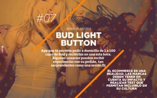 #07
BRAND PLATFORM
EL ECOMMERCE ES UNA
REALIDAD, LAS MARCAS
DEBEN TENER EN
CUENTA SU IMPACTO Y
REALIZAR TEST QUE
PERMITAN INCLUIRLO EN
SU CULTURA
BUD LIGHT
BUTTON
App que te permite pedir a domicilio de 1 a 100
cajas de Bud y recibirlas en una sola hora.
Algunos usuarios pueden recibir
experiencias con su pedido, tan
sorprendentes como una sesión Dj
 